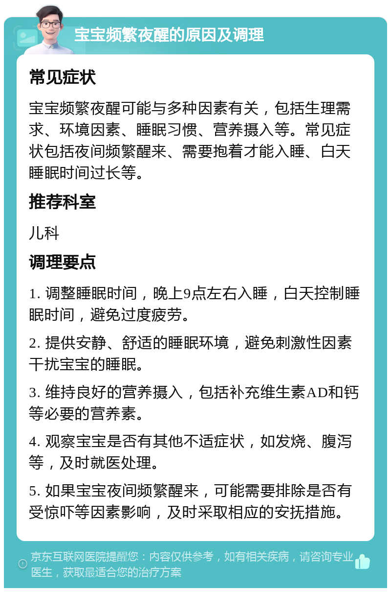 宝宝频繁夜醒的原因及调理 常见症状 宝宝频繁夜醒可能与多种因素有关，包括生理需求、环境因素、睡眠习惯、营养摄入等。常见症状包括夜间频繁醒来、需要抱着才能入睡、白天睡眠时间过长等。 推荐科室 儿科 调理要点 1. 调整睡眠时间，晚上9点左右入睡，白天控制睡眠时间，避免过度疲劳。 2. 提供安静、舒适的睡眠环境，避免刺激性因素干扰宝宝的睡眠。 3. 维持良好的营养摄入，包括补充维生素AD和钙等必要的营养素。 4. 观察宝宝是否有其他不适症状，如发烧、腹泻等，及时就医处理。 5. 如果宝宝夜间频繁醒来，可能需要排除是否有受惊吓等因素影响，及时采取相应的安抚措施。