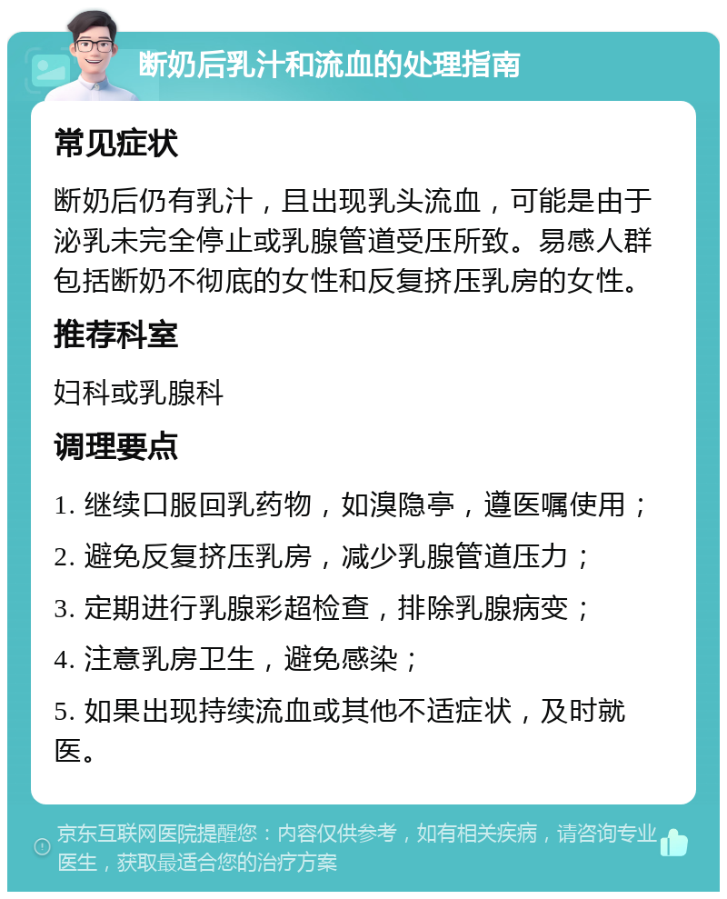 断奶后乳汁和流血的处理指南 常见症状 断奶后仍有乳汁，且出现乳头流血，可能是由于泌乳未完全停止或乳腺管道受压所致。易感人群包括断奶不彻底的女性和反复挤压乳房的女性。 推荐科室 妇科或乳腺科 调理要点 1. 继续口服回乳药物，如溴隐亭，遵医嘱使用； 2. 避免反复挤压乳房，减少乳腺管道压力； 3. 定期进行乳腺彩超检查，排除乳腺病变； 4. 注意乳房卫生，避免感染； 5. 如果出现持续流血或其他不适症状，及时就医。