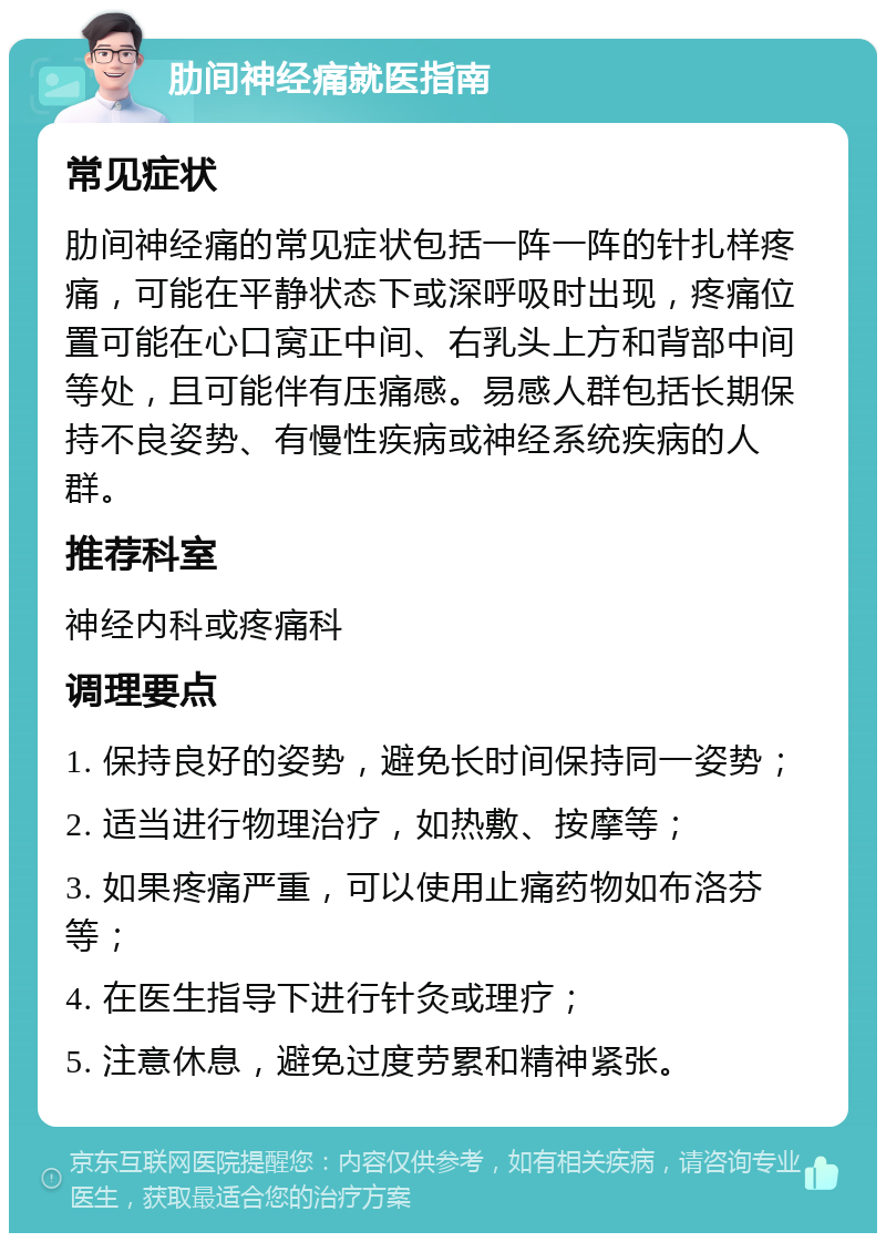 肋间神经痛就医指南 常见症状 肋间神经痛的常见症状包括一阵一阵的针扎样疼痛，可能在平静状态下或深呼吸时出现，疼痛位置可能在心口窝正中间、右乳头上方和背部中间等处，且可能伴有压痛感。易感人群包括长期保持不良姿势、有慢性疾病或神经系统疾病的人群。 推荐科室 神经内科或疼痛科 调理要点 1. 保持良好的姿势，避免长时间保持同一姿势； 2. 适当进行物理治疗，如热敷、按摩等； 3. 如果疼痛严重，可以使用止痛药物如布洛芬等； 4. 在医生指导下进行针灸或理疗； 5. 注意休息，避免过度劳累和精神紧张。