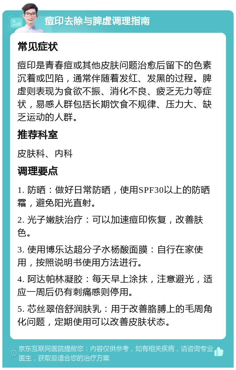 痘印去除与脾虚调理指南 常见症状 痘印是青春痘或其他皮肤问题治愈后留下的色素沉着或凹陷，通常伴随着发红、发黑的过程。脾虚则表现为食欲不振、消化不良、疲乏无力等症状，易感人群包括长期饮食不规律、压力大、缺乏运动的人群。 推荐科室 皮肤科、内科 调理要点 1. 防晒：做好日常防晒，使用SPF30以上的防晒霜，避免阳光直射。 2. 光子嫩肤治疗：可以加速痘印恢复，改善肤色。 3. 使用博乐达超分子水杨酸面膜：自行在家使用，按照说明书使用方法进行。 4. 阿达帕林凝胶：每天早上涂抹，注意避光，适应一周后仍有刺痛感则停用。 5. 芯丝翠倍舒润肤乳：用于改善胳膊上的毛周角化问题，定期使用可以改善皮肤状态。