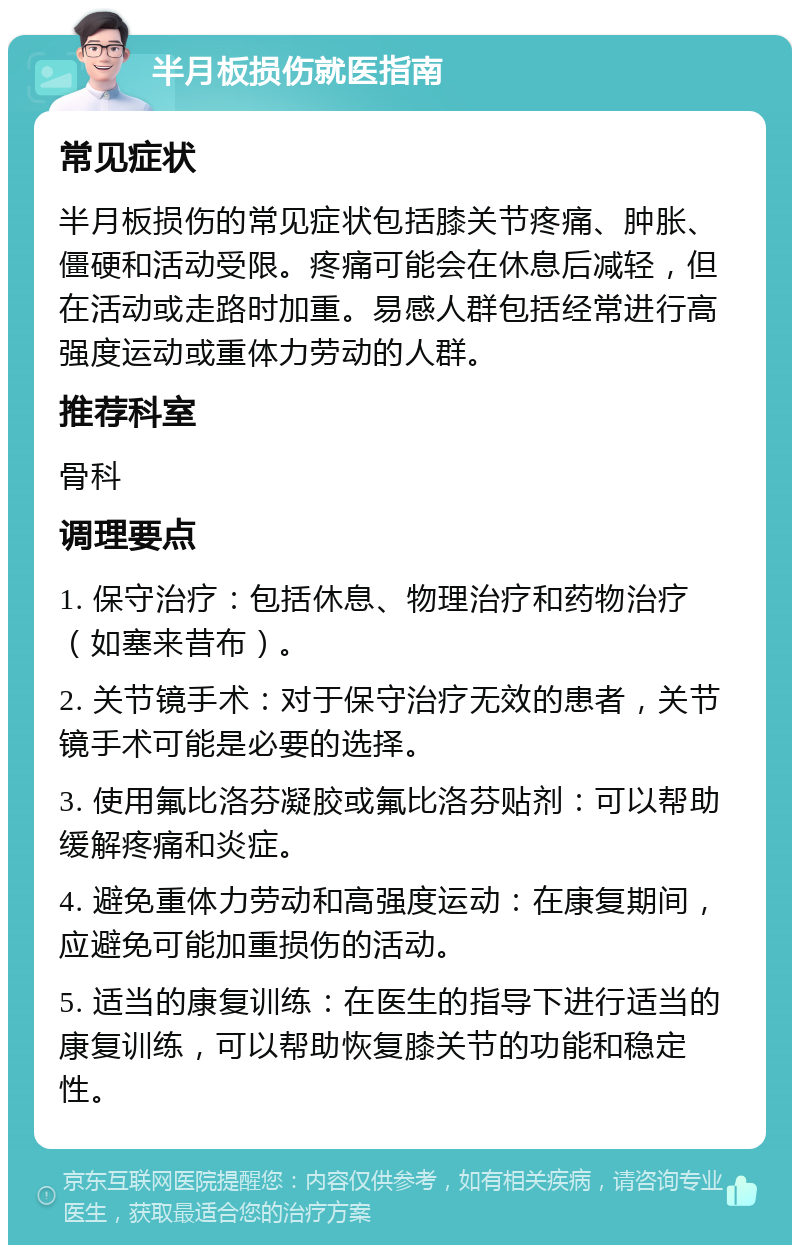 半月板损伤就医指南 常见症状 半月板损伤的常见症状包括膝关节疼痛、肿胀、僵硬和活动受限。疼痛可能会在休息后减轻，但在活动或走路时加重。易感人群包括经常进行高强度运动或重体力劳动的人群。 推荐科室 骨科 调理要点 1. 保守治疗：包括休息、物理治疗和药物治疗（如塞来昔布）。 2. 关节镜手术：对于保守治疗无效的患者，关节镜手术可能是必要的选择。 3. 使用氟比洛芬凝胶或氟比洛芬贴剂：可以帮助缓解疼痛和炎症。 4. 避免重体力劳动和高强度运动：在康复期间，应避免可能加重损伤的活动。 5. 适当的康复训练：在医生的指导下进行适当的康复训练，可以帮助恢复膝关节的功能和稳定性。