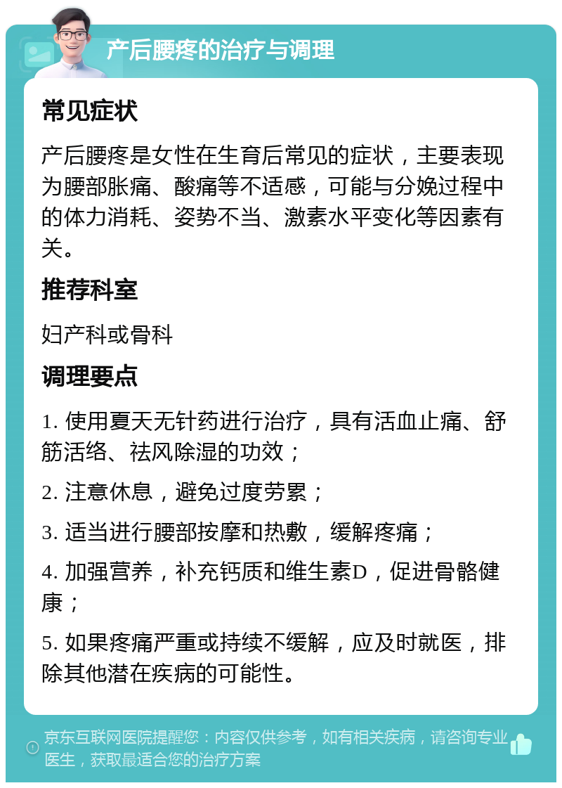 产后腰疼的治疗与调理 常见症状 产后腰疼是女性在生育后常见的症状，主要表现为腰部胀痛、酸痛等不适感，可能与分娩过程中的体力消耗、姿势不当、激素水平变化等因素有关。 推荐科室 妇产科或骨科 调理要点 1. 使用夏天无针药进行治疗，具有活血止痛、舒筋活络、祛风除湿的功效； 2. 注意休息，避免过度劳累； 3. 适当进行腰部按摩和热敷，缓解疼痛； 4. 加强营养，补充钙质和维生素D，促进骨骼健康； 5. 如果疼痛严重或持续不缓解，应及时就医，排除其他潜在疾病的可能性。