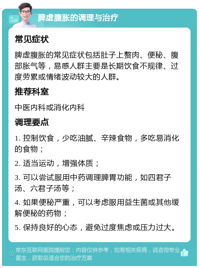 脾虚腹胀的调理与治疗 常见症状 脾虚腹胀的常见症状包括肚子上赘肉、便秘、腹部胀气等，易感人群主要是长期饮食不规律、过度劳累或情绪波动较大的人群。 推荐科室 中医内科或消化内科 调理要点 1. 控制饮食，少吃油腻、辛辣食物，多吃易消化的食物； 2. 适当运动，增强体质； 3. 可以尝试服用中药调理脾胃功能，如四君子汤、六君子汤等； 4. 如果便秘严重，可以考虑服用益生菌或其他缓解便秘的药物； 5. 保持良好的心态，避免过度焦虑或压力过大。