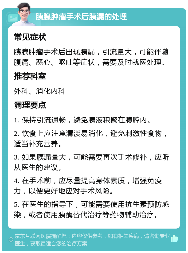 胰腺肿瘤手术后胰漏的处理 常见症状 胰腺肿瘤手术后出现胰漏，引流量大，可能伴随腹痛、恶心、呕吐等症状，需要及时就医处理。 推荐科室 外科、消化内科 调理要点 1. 保持引流通畅，避免胰液积聚在腹腔内。 2. 饮食上应注意清淡易消化，避免刺激性食物，适当补充营养。 3. 如果胰漏量大，可能需要再次手术修补，应听从医生的建议。 4. 在手术前，应尽量提高身体素质，增强免疫力，以便更好地应对手术风险。 5. 在医生的指导下，可能需要使用抗生素预防感染，或者使用胰酶替代治疗等药物辅助治疗。