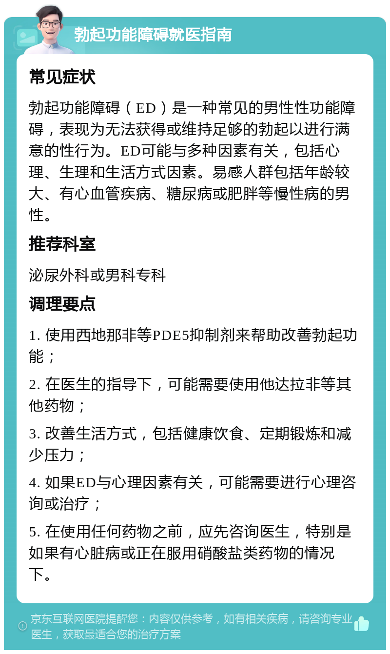 勃起功能障碍就医指南 常见症状 勃起功能障碍（ED）是一种常见的男性性功能障碍，表现为无法获得或维持足够的勃起以进行满意的性行为。ED可能与多种因素有关，包括心理、生理和生活方式因素。易感人群包括年龄较大、有心血管疾病、糖尿病或肥胖等慢性病的男性。 推荐科室 泌尿外科或男科专科 调理要点 1. 使用西地那非等PDE5抑制剂来帮助改善勃起功能； 2. 在医生的指导下，可能需要使用他达拉非等其他药物； 3. 改善生活方式，包括健康饮食、定期锻炼和减少压力； 4. 如果ED与心理因素有关，可能需要进行心理咨询或治疗； 5. 在使用任何药物之前，应先咨询医生，特别是如果有心脏病或正在服用硝酸盐类药物的情况下。