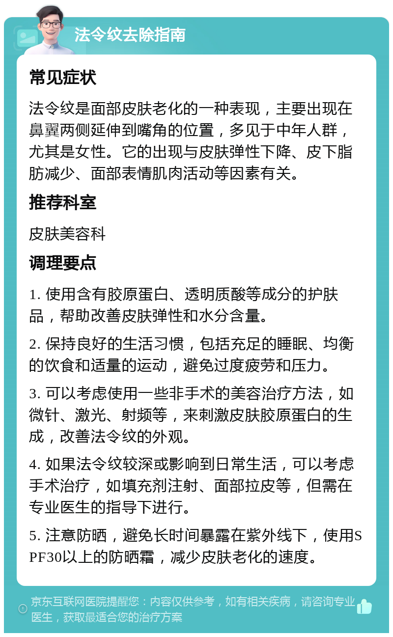 法令纹去除指南 常见症状 法令纹是面部皮肤老化的一种表现，主要出现在鼻翼两侧延伸到嘴角的位置，多见于中年人群，尤其是女性。它的出现与皮肤弹性下降、皮下脂肪减少、面部表情肌肉活动等因素有关。 推荐科室 皮肤美容科 调理要点 1. 使用含有胶原蛋白、透明质酸等成分的护肤品，帮助改善皮肤弹性和水分含量。 2. 保持良好的生活习惯，包括充足的睡眠、均衡的饮食和适量的运动，避免过度疲劳和压力。 3. 可以考虑使用一些非手术的美容治疗方法，如微针、激光、射频等，来刺激皮肤胶原蛋白的生成，改善法令纹的外观。 4. 如果法令纹较深或影响到日常生活，可以考虑手术治疗，如填充剂注射、面部拉皮等，但需在专业医生的指导下进行。 5. 注意防晒，避免长时间暴露在紫外线下，使用SPF30以上的防晒霜，减少皮肤老化的速度。