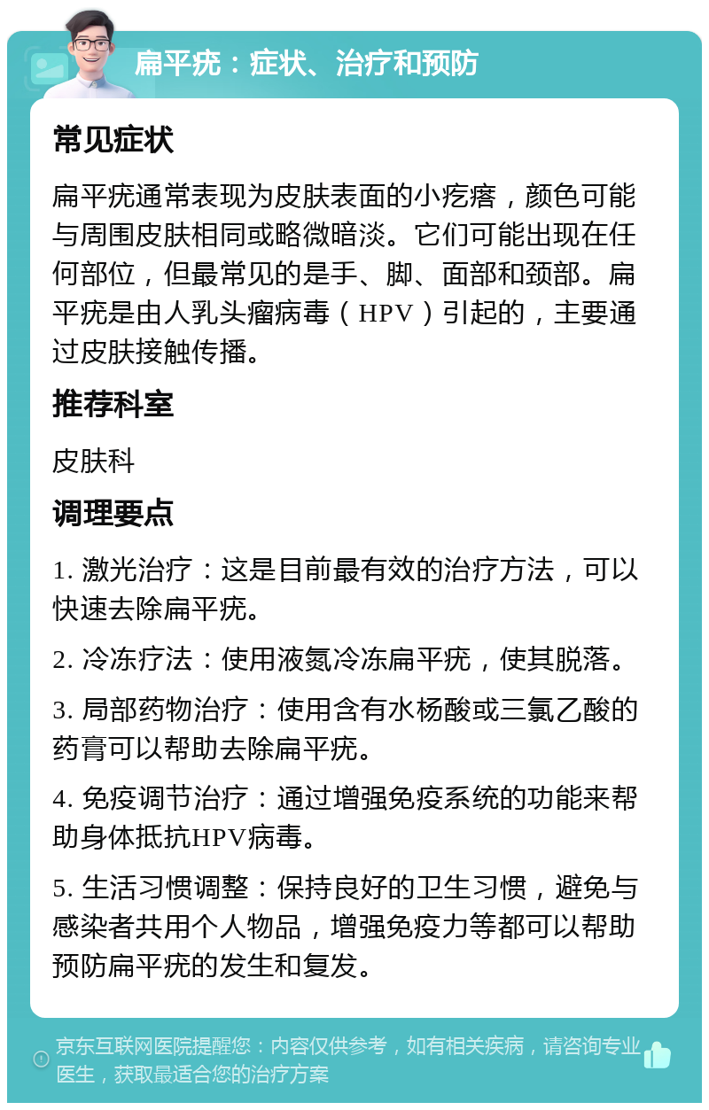 扁平疣：症状、治疗和预防 常见症状 扁平疣通常表现为皮肤表面的小疙瘩，颜色可能与周围皮肤相同或略微暗淡。它们可能出现在任何部位，但最常见的是手、脚、面部和颈部。扁平疣是由人乳头瘤病毒（HPV）引起的，主要通过皮肤接触传播。 推荐科室 皮肤科 调理要点 1. 激光治疗：这是目前最有效的治疗方法，可以快速去除扁平疣。 2. 冷冻疗法：使用液氮冷冻扁平疣，使其脱落。 3. 局部药物治疗：使用含有水杨酸或三氯乙酸的药膏可以帮助去除扁平疣。 4. 免疫调节治疗：通过增强免疫系统的功能来帮助身体抵抗HPV病毒。 5. 生活习惯调整：保持良好的卫生习惯，避免与感染者共用个人物品，增强免疫力等都可以帮助预防扁平疣的发生和复发。