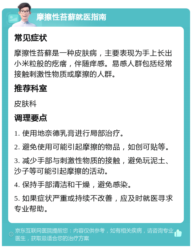 摩擦性苔藓就医指南 常见症状 摩擦性苔藓是一种皮肤病，主要表现为手上长出小米粒般的疙瘩，伴随痒感。易感人群包括经常接触刺激性物质或摩擦的人群。 推荐科室 皮肤科 调理要点 1. 使用地奈德乳膏进行局部治疗。 2. 避免使用可能引起摩擦的物品，如创可贴等。 3. 减少手部与刺激性物质的接触，避免玩泥土、沙子等可能引起摩擦的活动。 4. 保持手部清洁和干燥，避免感染。 5. 如果症状严重或持续不改善，应及时就医寻求专业帮助。