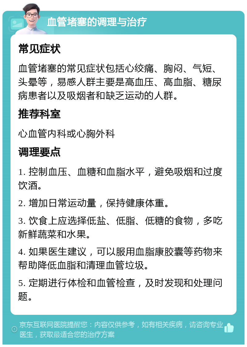 血管堵塞的调理与治疗 常见症状 血管堵塞的常见症状包括心绞痛、胸闷、气短、头晕等，易感人群主要是高血压、高血脂、糖尿病患者以及吸烟者和缺乏运动的人群。 推荐科室 心血管内科或心胸外科 调理要点 1. 控制血压、血糖和血脂水平，避免吸烟和过度饮酒。 2. 增加日常运动量，保持健康体重。 3. 饮食上应选择低盐、低脂、低糖的食物，多吃新鲜蔬菜和水果。 4. 如果医生建议，可以服用血脂康胶囊等药物来帮助降低血脂和清理血管垃圾。 5. 定期进行体检和血管检查，及时发现和处理问题。