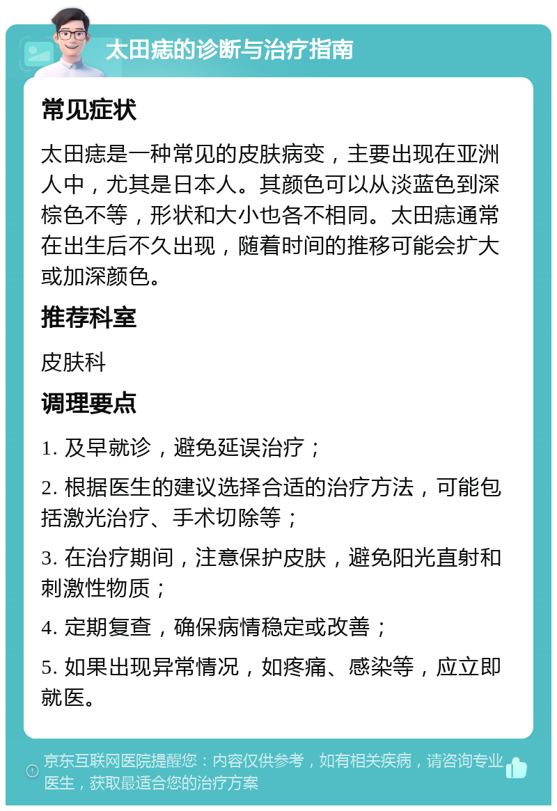 太田痣的诊断与治疗指南 常见症状 太田痣是一种常见的皮肤病变，主要出现在亚洲人中，尤其是日本人。其颜色可以从淡蓝色到深棕色不等，形状和大小也各不相同。太田痣通常在出生后不久出现，随着时间的推移可能会扩大或加深颜色。 推荐科室 皮肤科 调理要点 1. 及早就诊，避免延误治疗； 2. 根据医生的建议选择合适的治疗方法，可能包括激光治疗、手术切除等； 3. 在治疗期间，注意保护皮肤，避免阳光直射和刺激性物质； 4. 定期复查，确保病情稳定或改善； 5. 如果出现异常情况，如疼痛、感染等，应立即就医。