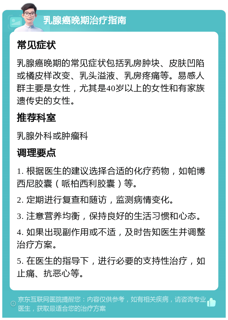 乳腺癌晚期治疗指南 常见症状 乳腺癌晚期的常见症状包括乳房肿块、皮肤凹陷或橘皮样改变、乳头溢液、乳房疼痛等。易感人群主要是女性，尤其是40岁以上的女性和有家族遗传史的女性。 推荐科室 乳腺外科或肿瘤科 调理要点 1. 根据医生的建议选择合适的化疗药物，如帕博西尼胶囊（哌柏西利胶囊）等。 2. 定期进行复查和随访，监测病情变化。 3. 注意营养均衡，保持良好的生活习惯和心态。 4. 如果出现副作用或不适，及时告知医生并调整治疗方案。 5. 在医生的指导下，进行必要的支持性治疗，如止痛、抗恶心等。