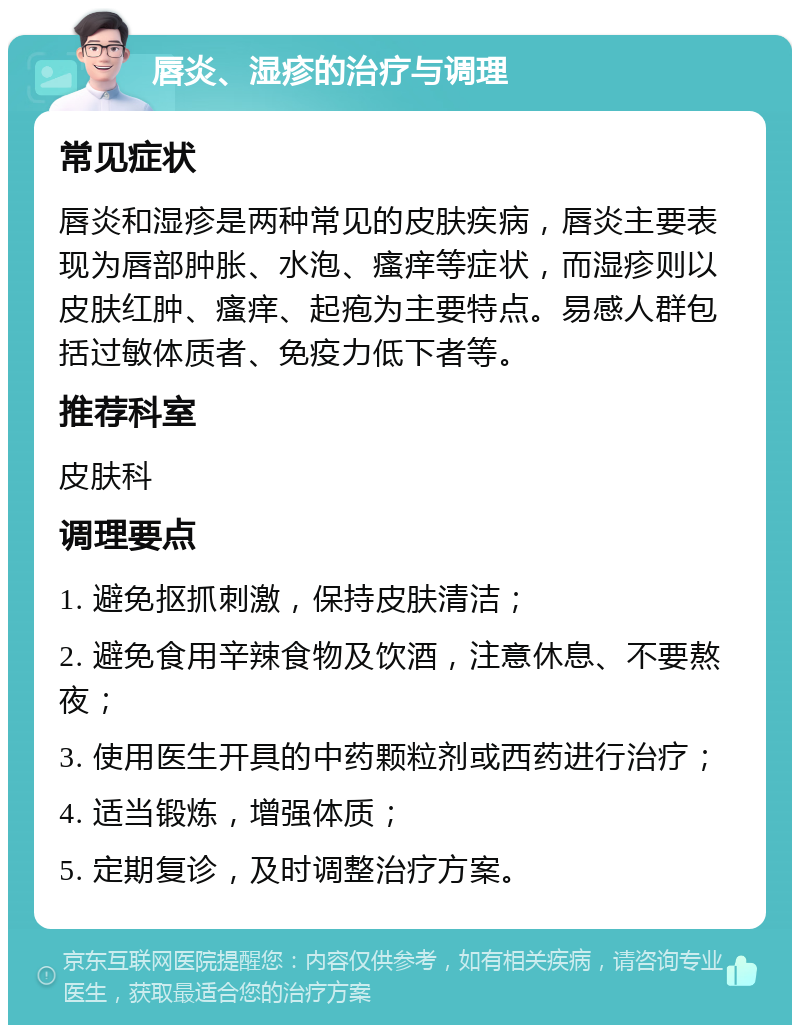 唇炎、湿疹的治疗与调理 常见症状 唇炎和湿疹是两种常见的皮肤疾病，唇炎主要表现为唇部肿胀、水泡、瘙痒等症状，而湿疹则以皮肤红肿、瘙痒、起疱为主要特点。易感人群包括过敏体质者、免疫力低下者等。 推荐科室 皮肤科 调理要点 1. 避免抠抓刺激，保持皮肤清洁； 2. 避免食用辛辣食物及饮酒，注意休息、不要熬夜； 3. 使用医生开具的中药颗粒剂或西药进行治疗； 4. 适当锻炼，增强体质； 5. 定期复诊，及时调整治疗方案。