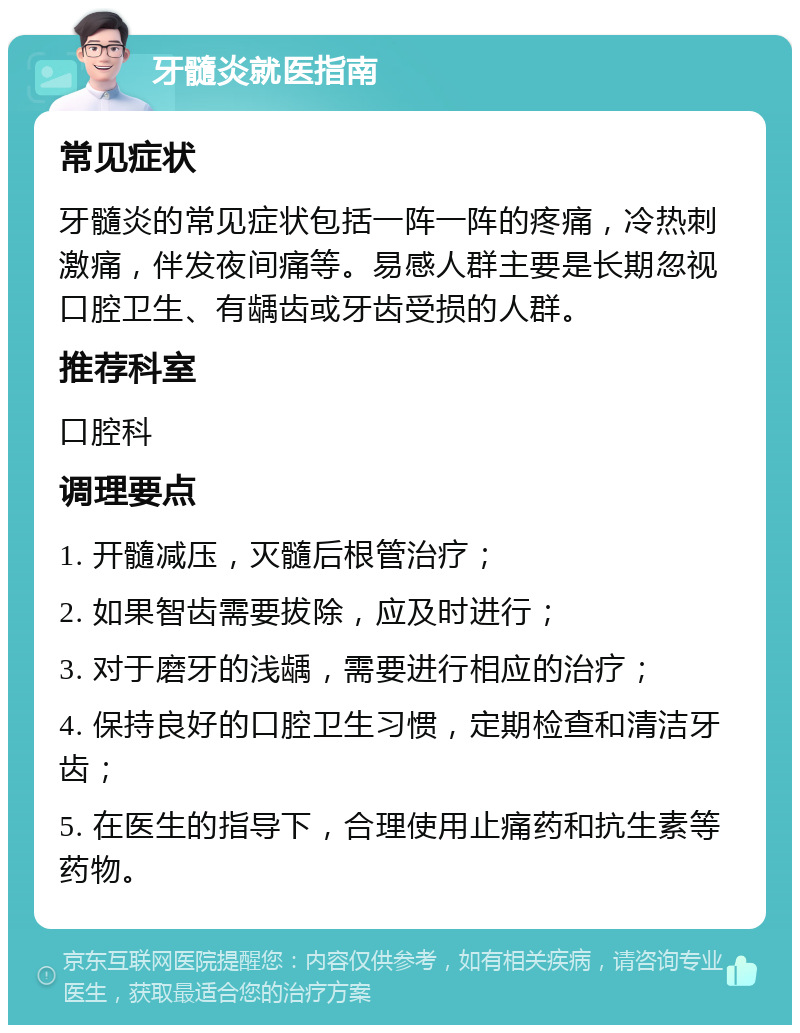 牙髓炎就医指南 常见症状 牙髓炎的常见症状包括一阵一阵的疼痛，冷热刺激痛，伴发夜间痛等。易感人群主要是长期忽视口腔卫生、有龋齿或牙齿受损的人群。 推荐科室 口腔科 调理要点 1. 开髓减压，灭髓后根管治疗； 2. 如果智齿需要拔除，应及时进行； 3. 对于磨牙的浅龋，需要进行相应的治疗； 4. 保持良好的口腔卫生习惯，定期检查和清洁牙齿； 5. 在医生的指导下，合理使用止痛药和抗生素等药物。