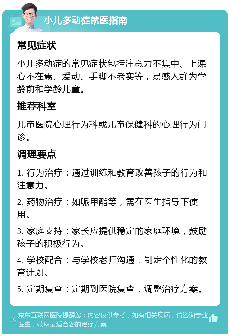 小儿多动症就医指南 常见症状 小儿多动症的常见症状包括注意力不集中、上课心不在焉、爱动、手脚不老实等，易感人群为学龄前和学龄儿童。 推荐科室 儿童医院心理行为科或儿童保健科的心理行为门诊。 调理要点 1. 行为治疗：通过训练和教育改善孩子的行为和注意力。 2. 药物治疗：如哌甲酯等，需在医生指导下使用。 3. 家庭支持：家长应提供稳定的家庭环境，鼓励孩子的积极行为。 4. 学校配合：与学校老师沟通，制定个性化的教育计划。 5. 定期复查：定期到医院复查，调整治疗方案。