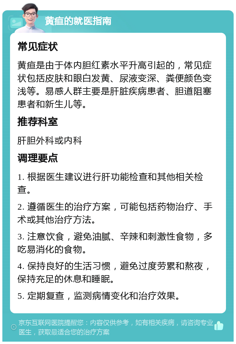 黄疸的就医指南 常见症状 黄疸是由于体内胆红素水平升高引起的，常见症状包括皮肤和眼白发黄、尿液变深、粪便颜色变浅等。易感人群主要是肝脏疾病患者、胆道阻塞患者和新生儿等。 推荐科室 肝胆外科或内科 调理要点 1. 根据医生建议进行肝功能检查和其他相关检查。 2. 遵循医生的治疗方案，可能包括药物治疗、手术或其他治疗方法。 3. 注意饮食，避免油腻、辛辣和刺激性食物，多吃易消化的食物。 4. 保持良好的生活习惯，避免过度劳累和熬夜，保持充足的休息和睡眠。 5. 定期复查，监测病情变化和治疗效果。