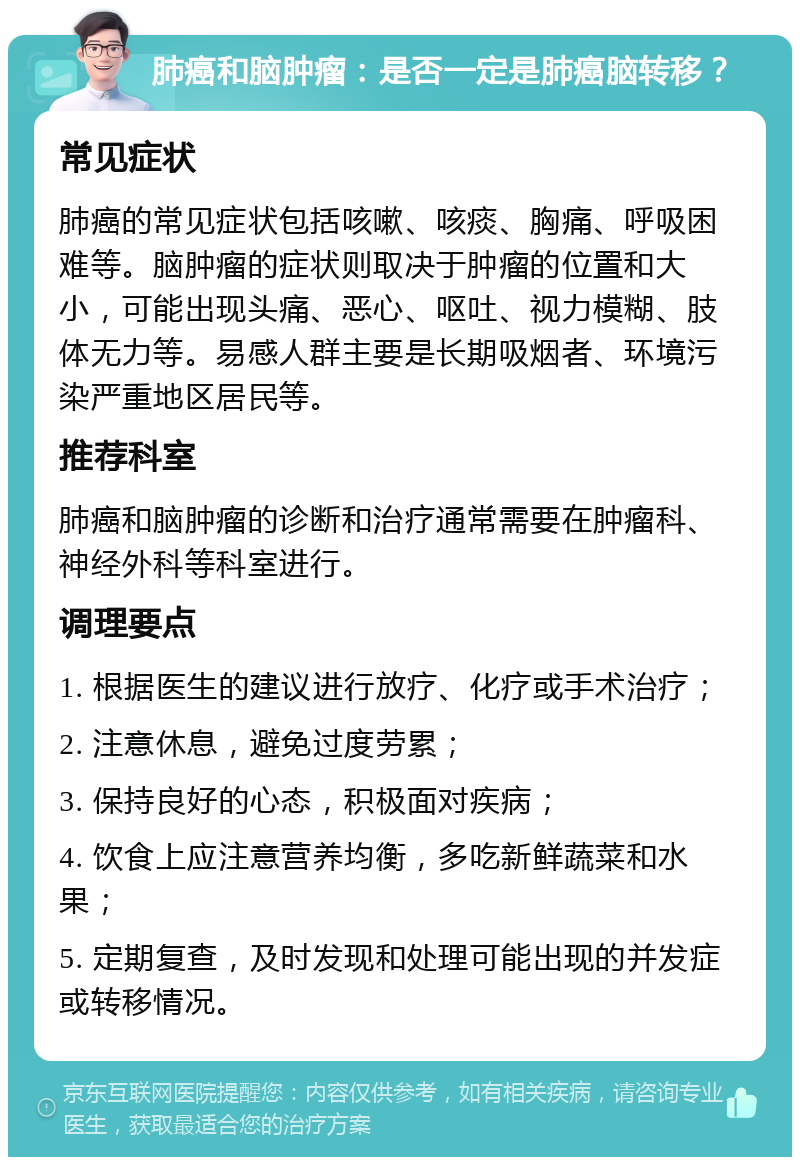 肺癌和脑肿瘤：是否一定是肺癌脑转移？ 常见症状 肺癌的常见症状包括咳嗽、咳痰、胸痛、呼吸困难等。脑肿瘤的症状则取决于肿瘤的位置和大小，可能出现头痛、恶心、呕吐、视力模糊、肢体无力等。易感人群主要是长期吸烟者、环境污染严重地区居民等。 推荐科室 肺癌和脑肿瘤的诊断和治疗通常需要在肿瘤科、神经外科等科室进行。 调理要点 1. 根据医生的建议进行放疗、化疗或手术治疗； 2. 注意休息，避免过度劳累； 3. 保持良好的心态，积极面对疾病； 4. 饮食上应注意营养均衡，多吃新鲜蔬菜和水果； 5. 定期复查，及时发现和处理可能出现的并发症或转移情况。