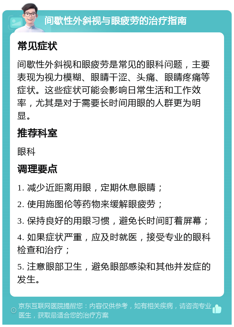 间歇性外斜视与眼疲劳的治疗指南 常见症状 间歇性外斜视和眼疲劳是常见的眼科问题，主要表现为视力模糊、眼睛干涩、头痛、眼睛疼痛等症状。这些症状可能会影响日常生活和工作效率，尤其是对于需要长时间用眼的人群更为明显。 推荐科室 眼科 调理要点 1. 减少近距离用眼，定期休息眼睛； 2. 使用施图伦等药物来缓解眼疲劳； 3. 保持良好的用眼习惯，避免长时间盯着屏幕； 4. 如果症状严重，应及时就医，接受专业的眼科检查和治疗； 5. 注意眼部卫生，避免眼部感染和其他并发症的发生。