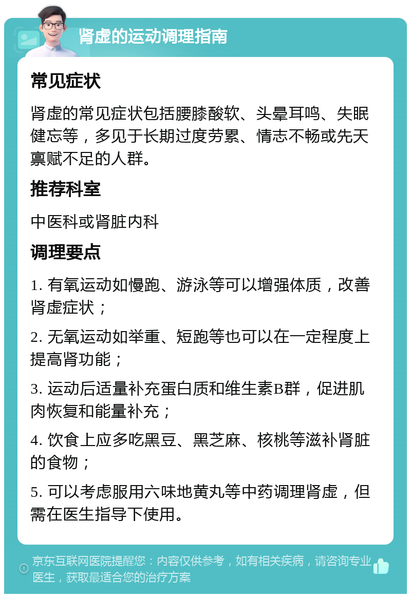 肾虚的运动调理指南 常见症状 肾虚的常见症状包括腰膝酸软、头晕耳鸣、失眠健忘等，多见于长期过度劳累、情志不畅或先天禀赋不足的人群。 推荐科室 中医科或肾脏内科 调理要点 1. 有氧运动如慢跑、游泳等可以增强体质，改善肾虚症状； 2. 无氧运动如举重、短跑等也可以在一定程度上提高肾功能； 3. 运动后适量补充蛋白质和维生素B群，促进肌肉恢复和能量补充； 4. 饮食上应多吃黑豆、黑芝麻、核桃等滋补肾脏的食物； 5. 可以考虑服用六味地黄丸等中药调理肾虚，但需在医生指导下使用。