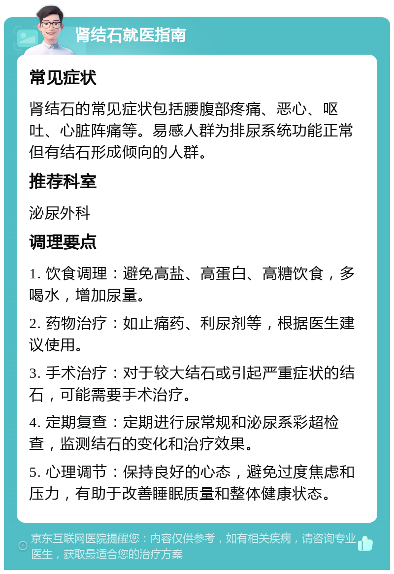 肾结石就医指南 常见症状 肾结石的常见症状包括腰腹部疼痛、恶心、呕吐、心脏阵痛等。易感人群为排尿系统功能正常但有结石形成倾向的人群。 推荐科室 泌尿外科 调理要点 1. 饮食调理：避免高盐、高蛋白、高糖饮食，多喝水，增加尿量。 2. 药物治疗：如止痛药、利尿剂等，根据医生建议使用。 3. 手术治疗：对于较大结石或引起严重症状的结石，可能需要手术治疗。 4. 定期复查：定期进行尿常规和泌尿系彩超检查，监测结石的变化和治疗效果。 5. 心理调节：保持良好的心态，避免过度焦虑和压力，有助于改善睡眠质量和整体健康状态。