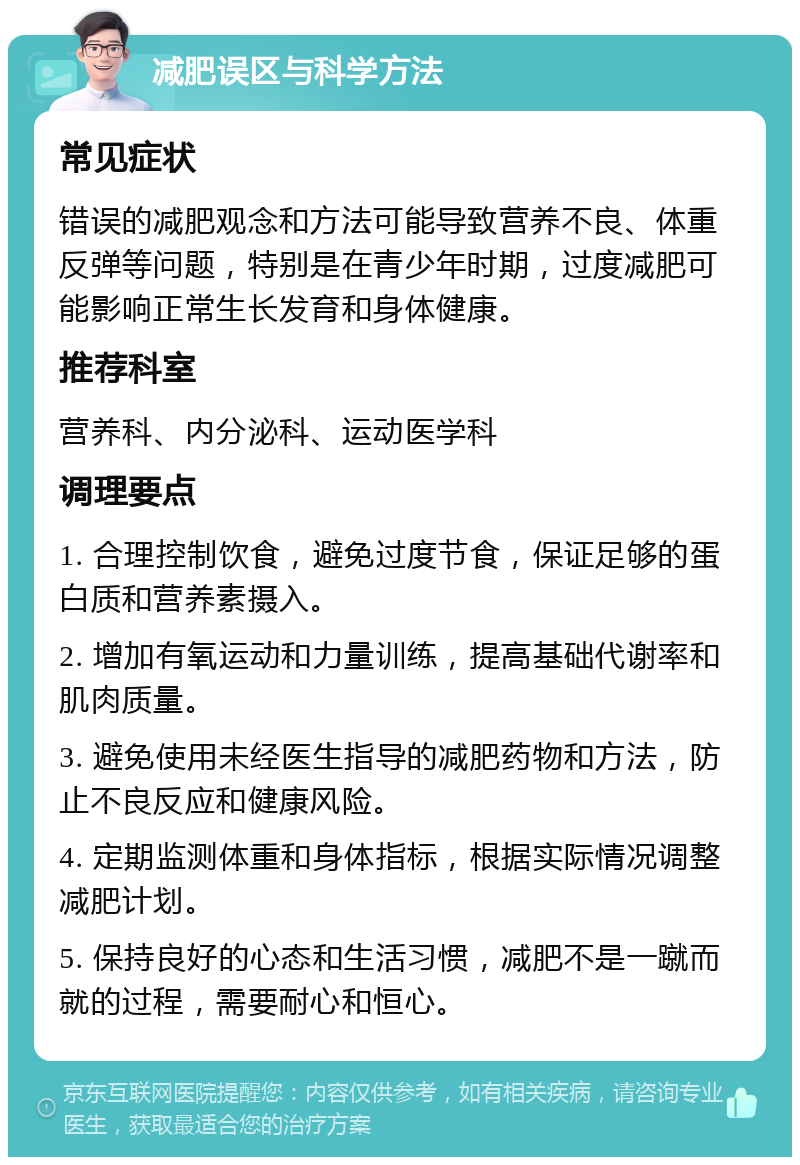 减肥误区与科学方法 常见症状 错误的减肥观念和方法可能导致营养不良、体重反弹等问题，特别是在青少年时期，过度减肥可能影响正常生长发育和身体健康。 推荐科室 营养科、内分泌科、运动医学科 调理要点 1. 合理控制饮食，避免过度节食，保证足够的蛋白质和营养素摄入。 2. 增加有氧运动和力量训练，提高基础代谢率和肌肉质量。 3. 避免使用未经医生指导的减肥药物和方法，防止不良反应和健康风险。 4. 定期监测体重和身体指标，根据实际情况调整减肥计划。 5. 保持良好的心态和生活习惯，减肥不是一蹴而就的过程，需要耐心和恒心。