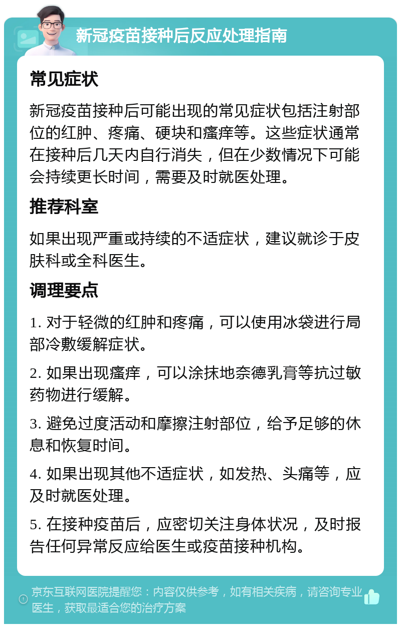 新冠疫苗接种后反应处理指南 常见症状 新冠疫苗接种后可能出现的常见症状包括注射部位的红肿、疼痛、硬块和瘙痒等。这些症状通常在接种后几天内自行消失，但在少数情况下可能会持续更长时间，需要及时就医处理。 推荐科室 如果出现严重或持续的不适症状，建议就诊于皮肤科或全科医生。 调理要点 1. 对于轻微的红肿和疼痛，可以使用冰袋进行局部冷敷缓解症状。 2. 如果出现瘙痒，可以涂抹地奈德乳膏等抗过敏药物进行缓解。 3. 避免过度活动和摩擦注射部位，给予足够的休息和恢复时间。 4. 如果出现其他不适症状，如发热、头痛等，应及时就医处理。 5. 在接种疫苗后，应密切关注身体状况，及时报告任何异常反应给医生或疫苗接种机构。