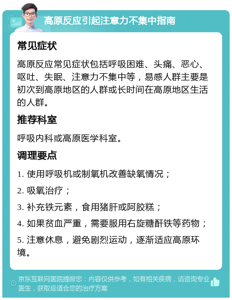 高原反应引起注意力不集中指南 常见症状 高原反应常见症状包括呼吸困难、头痛、恶心、呕吐、失眠、注意力不集中等，易感人群主要是初次到高原地区的人群或长时间在高原地区生活的人群。 推荐科室 呼吸内科或高原医学科室。 调理要点 1. 使用呼吸机或制氧机改善缺氧情况； 2. 吸氧治疗； 3. 补充铁元素，食用猪肝或阿胶糕； 4. 如果贫血严重，需要服用右旋糖酐铁等药物； 5. 注意休息，避免剧烈运动，逐渐适应高原环境。