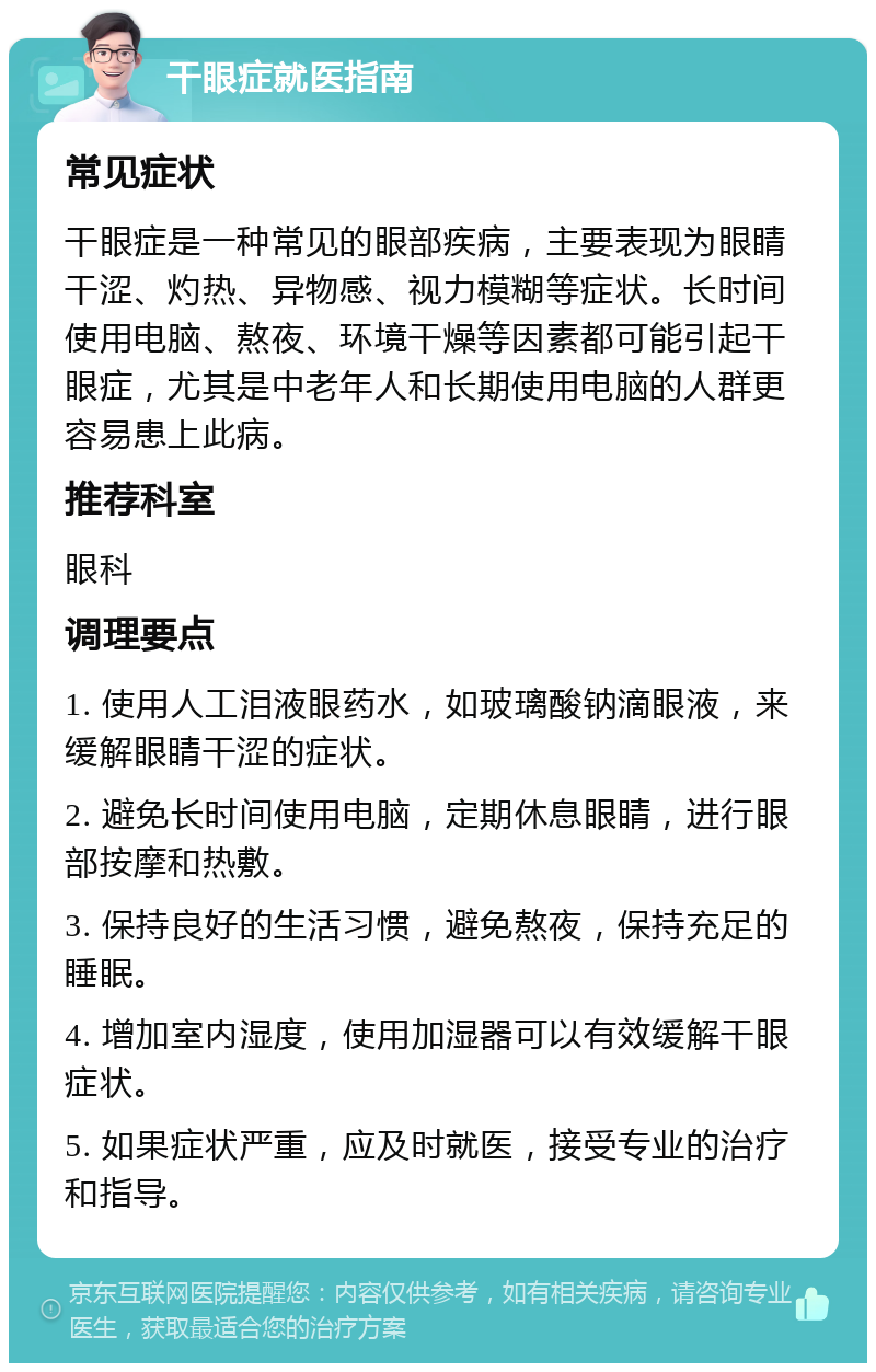 干眼症就医指南 常见症状 干眼症是一种常见的眼部疾病，主要表现为眼睛干涩、灼热、异物感、视力模糊等症状。长时间使用电脑、熬夜、环境干燥等因素都可能引起干眼症，尤其是中老年人和长期使用电脑的人群更容易患上此病。 推荐科室 眼科 调理要点 1. 使用人工泪液眼药水，如玻璃酸钠滴眼液，来缓解眼睛干涩的症状。 2. 避免长时间使用电脑，定期休息眼睛，进行眼部按摩和热敷。 3. 保持良好的生活习惯，避免熬夜，保持充足的睡眠。 4. 增加室内湿度，使用加湿器可以有效缓解干眼症状。 5. 如果症状严重，应及时就医，接受专业的治疗和指导。