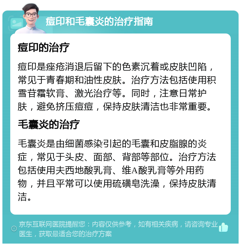 痘印和毛囊炎的治疗指南 痘印的治疗 痘印是痤疮消退后留下的色素沉着或皮肤凹陷，常见于青春期和油性皮肤。治疗方法包括使用积雪苷霜软膏、激光治疗等。同时，注意日常护肤，避免挤压痘痘，保持皮肤清洁也非常重要。 毛囊炎的治疗 毛囊炎是由细菌感染引起的毛囊和皮脂腺的炎症，常见于头皮、面部、背部等部位。治疗方法包括使用夫西地酸乳膏、维A酸乳膏等外用药物，并且平常可以使用硫磺皂洗澡，保持皮肤清洁。