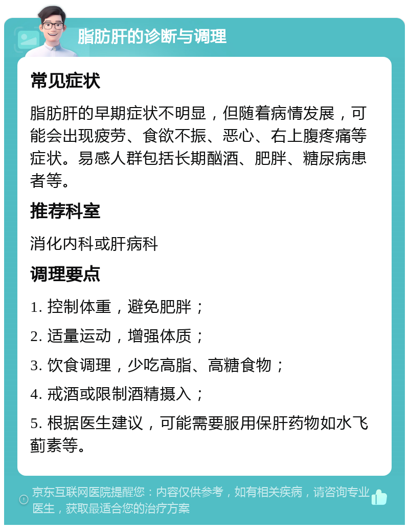 脂肪肝的诊断与调理 常见症状 脂肪肝的早期症状不明显，但随着病情发展，可能会出现疲劳、食欲不振、恶心、右上腹疼痛等症状。易感人群包括长期酗酒、肥胖、糖尿病患者等。 推荐科室 消化内科或肝病科 调理要点 1. 控制体重，避免肥胖； 2. 适量运动，增强体质； 3. 饮食调理，少吃高脂、高糖食物； 4. 戒酒或限制酒精摄入； 5. 根据医生建议，可能需要服用保肝药物如水飞蓟素等。