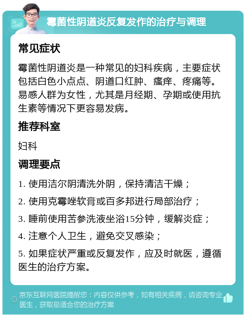 霉菌性阴道炎反复发作的治疗与调理 常见症状 霉菌性阴道炎是一种常见的妇科疾病，主要症状包括白色小点点、阴道口红肿、瘙痒、疼痛等。易感人群为女性，尤其是月经期、孕期或使用抗生素等情况下更容易发病。 推荐科室 妇科 调理要点 1. 使用洁尔阴清洗外阴，保持清洁干燥； 2. 使用克霉唑软膏或百多邦进行局部治疗； 3. 睡前使用苦参洗液坐浴15分钟，缓解炎症； 4. 注意个人卫生，避免交叉感染； 5. 如果症状严重或反复发作，应及时就医，遵循医生的治疗方案。