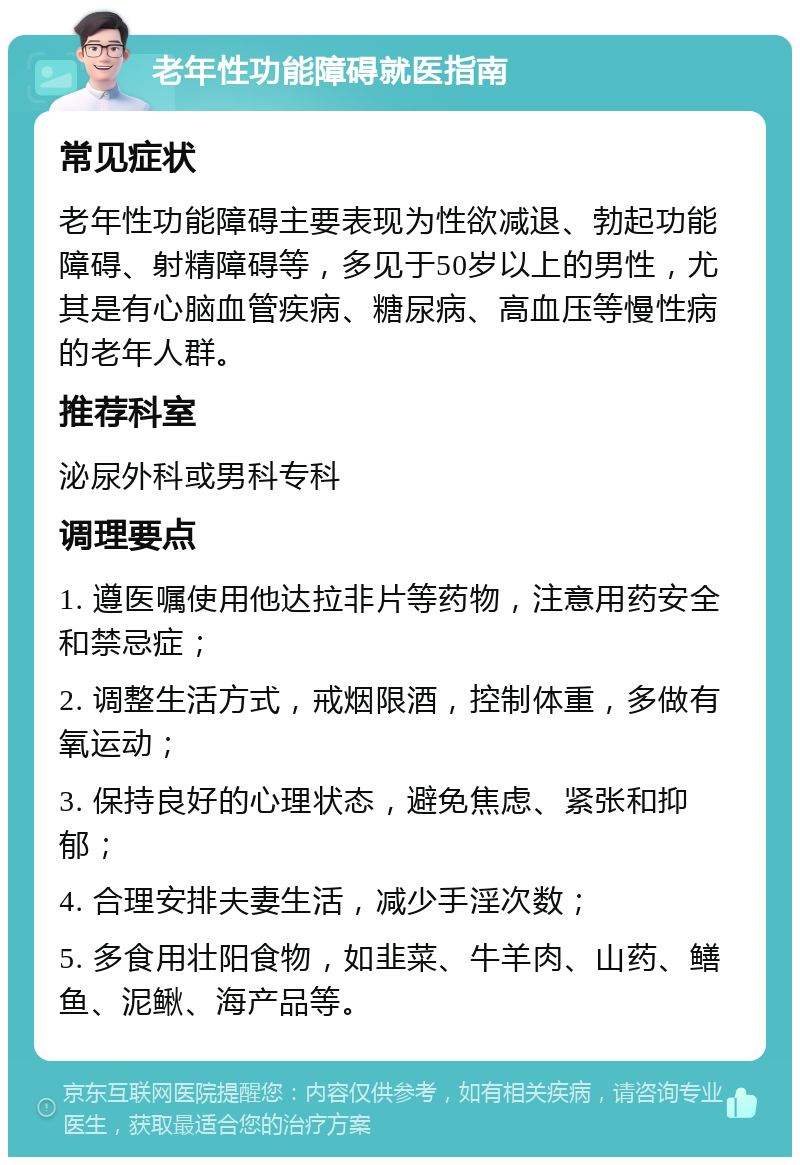 老年性功能障碍就医指南 常见症状 老年性功能障碍主要表现为性欲减退、勃起功能障碍、射精障碍等，多见于50岁以上的男性，尤其是有心脑血管疾病、糖尿病、高血压等慢性病的老年人群。 推荐科室 泌尿外科或男科专科 调理要点 1. 遵医嘱使用他达拉非片等药物，注意用药安全和禁忌症； 2. 调整生活方式，戒烟限酒，控制体重，多做有氧运动； 3. 保持良好的心理状态，避免焦虑、紧张和抑郁； 4. 合理安排夫妻生活，减少手淫次数； 5. 多食用壮阳食物，如韭菜、牛羊肉、山药、鳝鱼、泥鳅、海产品等。