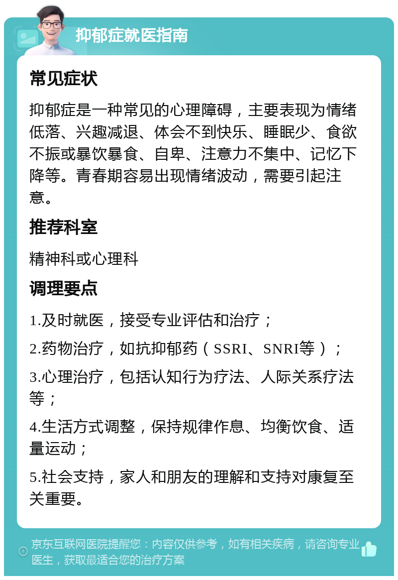 抑郁症就医指南 常见症状 抑郁症是一种常见的心理障碍，主要表现为情绪低落、兴趣减退、体会不到快乐、睡眠少、食欲不振或暴饮暴食、自卑、注意力不集中、记忆下降等。青春期容易出现情绪波动，需要引起注意。 推荐科室 精神科或心理科 调理要点 1.及时就医，接受专业评估和治疗； 2.药物治疗，如抗抑郁药（SSRI、SNRI等）； 3.心理治疗，包括认知行为疗法、人际关系疗法等； 4.生活方式调整，保持规律作息、均衡饮食、适量运动； 5.社会支持，家人和朋友的理解和支持对康复至关重要。