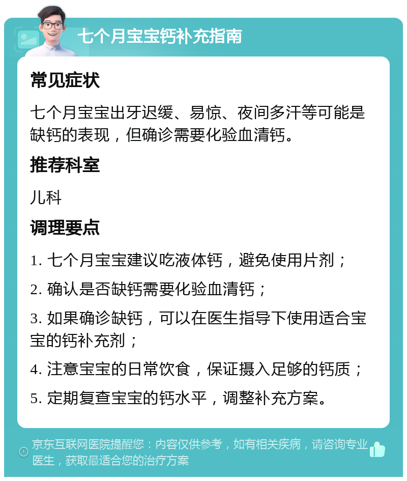 七个月宝宝钙补充指南 常见症状 七个月宝宝出牙迟缓、易惊、夜间多汗等可能是缺钙的表现，但确诊需要化验血清钙。 推荐科室 儿科 调理要点 1. 七个月宝宝建议吃液体钙，避免使用片剂； 2. 确认是否缺钙需要化验血清钙； 3. 如果确诊缺钙，可以在医生指导下使用适合宝宝的钙补充剂； 4. 注意宝宝的日常饮食，保证摄入足够的钙质； 5. 定期复查宝宝的钙水平，调整补充方案。