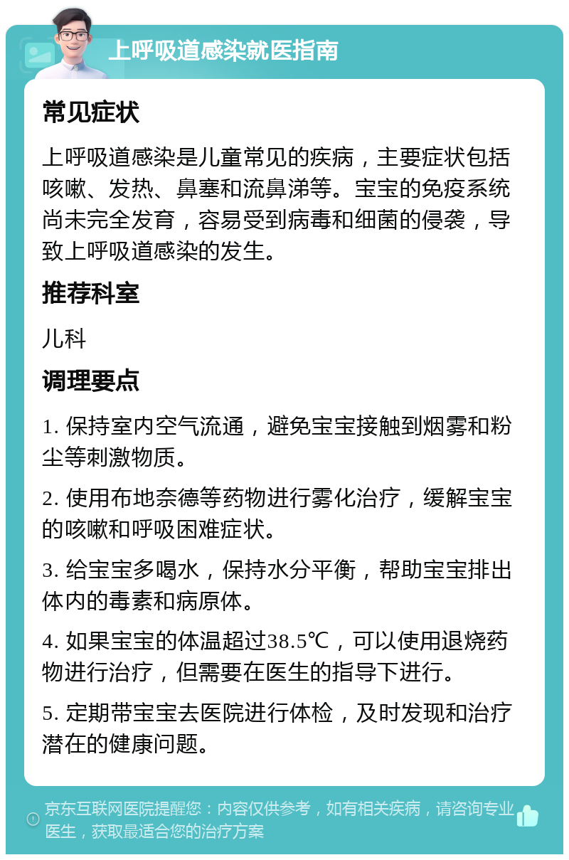 上呼吸道感染就医指南 常见症状 上呼吸道感染是儿童常见的疾病，主要症状包括咳嗽、发热、鼻塞和流鼻涕等。宝宝的免疫系统尚未完全发育，容易受到病毒和细菌的侵袭，导致上呼吸道感染的发生。 推荐科室 儿科 调理要点 1. 保持室内空气流通，避免宝宝接触到烟雾和粉尘等刺激物质。 2. 使用布地奈德等药物进行雾化治疗，缓解宝宝的咳嗽和呼吸困难症状。 3. 给宝宝多喝水，保持水分平衡，帮助宝宝排出体内的毒素和病原体。 4. 如果宝宝的体温超过38.5℃，可以使用退烧药物进行治疗，但需要在医生的指导下进行。 5. 定期带宝宝去医院进行体检，及时发现和治疗潜在的健康问题。