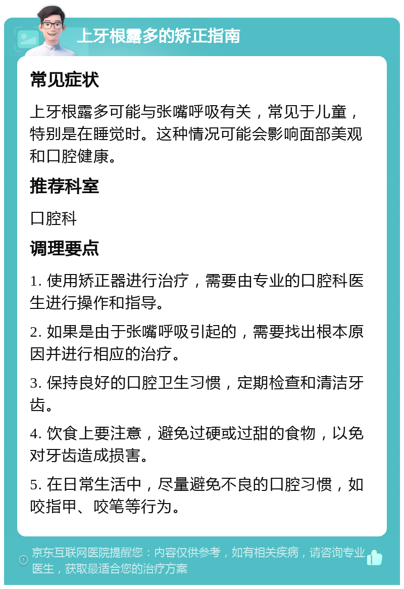 上牙根露多的矫正指南 常见症状 上牙根露多可能与张嘴呼吸有关，常见于儿童，特别是在睡觉时。这种情况可能会影响面部美观和口腔健康。 推荐科室 口腔科 调理要点 1. 使用矫正器进行治疗，需要由专业的口腔科医生进行操作和指导。 2. 如果是由于张嘴呼吸引起的，需要找出根本原因并进行相应的治疗。 3. 保持良好的口腔卫生习惯，定期检查和清洁牙齿。 4. 饮食上要注意，避免过硬或过甜的食物，以免对牙齿造成损害。 5. 在日常生活中，尽量避免不良的口腔习惯，如咬指甲、咬笔等行为。