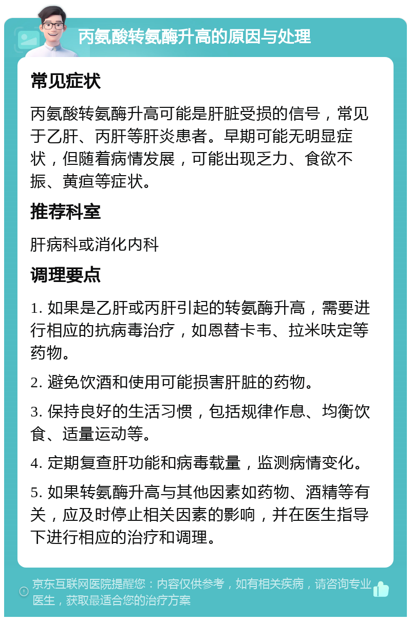 丙氨酸转氨酶升高的原因与处理 常见症状 丙氨酸转氨酶升高可能是肝脏受损的信号，常见于乙肝、丙肝等肝炎患者。早期可能无明显症状，但随着病情发展，可能出现乏力、食欲不振、黄疸等症状。 推荐科室 肝病科或消化内科 调理要点 1. 如果是乙肝或丙肝引起的转氨酶升高，需要进行相应的抗病毒治疗，如恩替卡韦、拉米呋定等药物。 2. 避免饮酒和使用可能损害肝脏的药物。 3. 保持良好的生活习惯，包括规律作息、均衡饮食、适量运动等。 4. 定期复查肝功能和病毒载量，监测病情变化。 5. 如果转氨酶升高与其他因素如药物、酒精等有关，应及时停止相关因素的影响，并在医生指导下进行相应的治疗和调理。