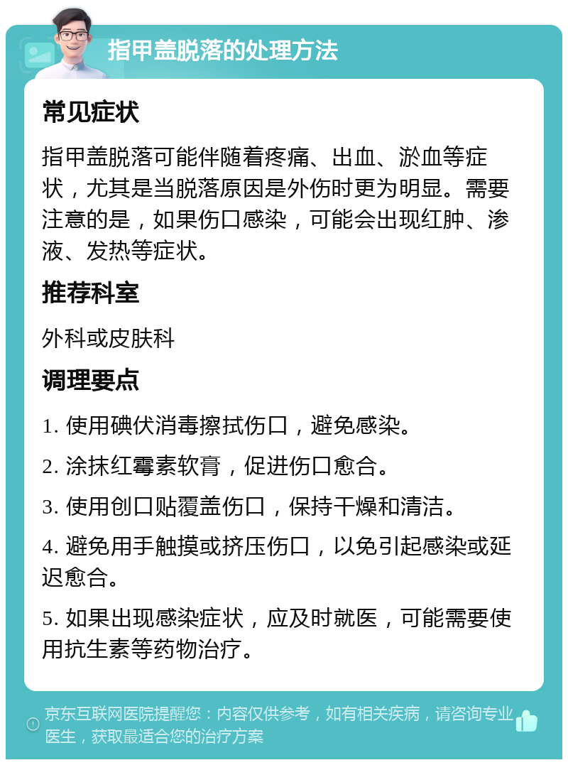 指甲盖脱落的处理方法 常见症状 指甲盖脱落可能伴随着疼痛、出血、淤血等症状，尤其是当脱落原因是外伤时更为明显。需要注意的是，如果伤口感染，可能会出现红肿、渗液、发热等症状。 推荐科室 外科或皮肤科 调理要点 1. 使用碘伏消毒擦拭伤口，避免感染。 2. 涂抹红霉素软膏，促进伤口愈合。 3. 使用创口贴覆盖伤口，保持干燥和清洁。 4. 避免用手触摸或挤压伤口，以免引起感染或延迟愈合。 5. 如果出现感染症状，应及时就医，可能需要使用抗生素等药物治疗。