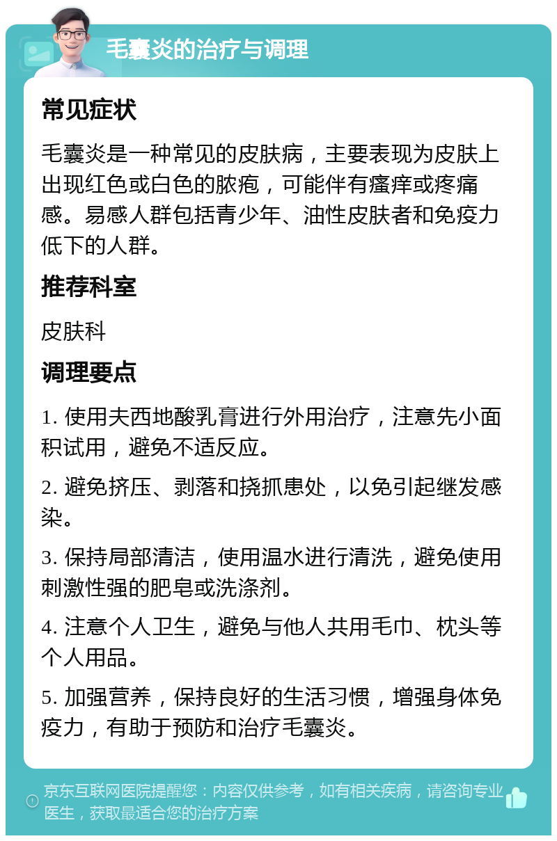 毛囊炎的治疗与调理 常见症状 毛囊炎是一种常见的皮肤病，主要表现为皮肤上出现红色或白色的脓疱，可能伴有瘙痒或疼痛感。易感人群包括青少年、油性皮肤者和免疫力低下的人群。 推荐科室 皮肤科 调理要点 1. 使用夫西地酸乳膏进行外用治疗，注意先小面积试用，避免不适反应。 2. 避免挤压、剥落和挠抓患处，以免引起继发感染。 3. 保持局部清洁，使用温水进行清洗，避免使用刺激性强的肥皂或洗涤剂。 4. 注意个人卫生，避免与他人共用毛巾、枕头等个人用品。 5. 加强营养，保持良好的生活习惯，增强身体免疫力，有助于预防和治疗毛囊炎。