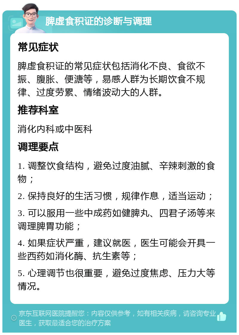 脾虚食积证的诊断与调理 常见症状 脾虚食积证的常见症状包括消化不良、食欲不振、腹胀、便溏等，易感人群为长期饮食不规律、过度劳累、情绪波动大的人群。 推荐科室 消化内科或中医科 调理要点 1. 调整饮食结构，避免过度油腻、辛辣刺激的食物； 2. 保持良好的生活习惯，规律作息，适当运动； 3. 可以服用一些中成药如健脾丸、四君子汤等来调理脾胃功能； 4. 如果症状严重，建议就医，医生可能会开具一些西药如消化酶、抗生素等； 5. 心理调节也很重要，避免过度焦虑、压力大等情况。