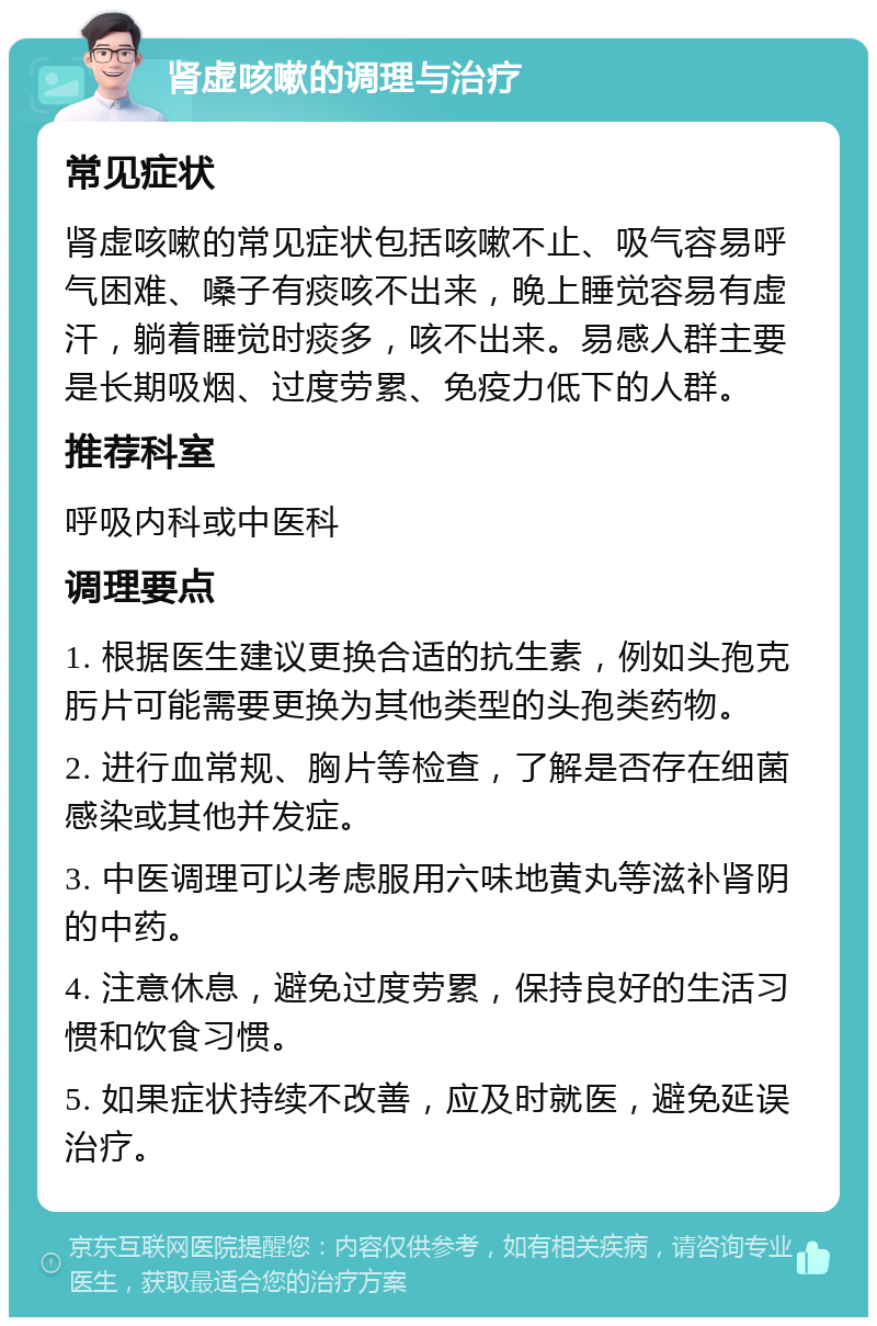 肾虚咳嗽的调理与治疗 常见症状 肾虚咳嗽的常见症状包括咳嗽不止、吸气容易呼气困难、嗓子有痰咳不出来，晚上睡觉容易有虚汗，躺着睡觉时痰多，咳不出来。易感人群主要是长期吸烟、过度劳累、免疫力低下的人群。 推荐科室 呼吸内科或中医科 调理要点 1. 根据医生建议更换合适的抗生素，例如头孢克肟片可能需要更换为其他类型的头孢类药物。 2. 进行血常规、胸片等检查，了解是否存在细菌感染或其他并发症。 3. 中医调理可以考虑服用六味地黄丸等滋补肾阴的中药。 4. 注意休息，避免过度劳累，保持良好的生活习惯和饮食习惯。 5. 如果症状持续不改善，应及时就医，避免延误治疗。