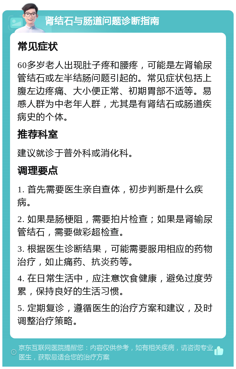 肾结石与肠道问题诊断指南 常见症状 60多岁老人出现肚子疼和腰疼，可能是左肾输尿管结石或左半结肠问题引起的。常见症状包括上腹左边疼痛、大小便正常、初期胃部不适等。易感人群为中老年人群，尤其是有肾结石或肠道疾病史的个体。 推荐科室 建议就诊于普外科或消化科。 调理要点 1. 首先需要医生亲自查体，初步判断是什么疾病。 2. 如果是肠梗阻，需要拍片检查；如果是肾输尿管结石，需要做彩超检查。 3. 根据医生诊断结果，可能需要服用相应的药物治疗，如止痛药、抗炎药等。 4. 在日常生活中，应注意饮食健康，避免过度劳累，保持良好的生活习惯。 5. 定期复诊，遵循医生的治疗方案和建议，及时调整治疗策略。