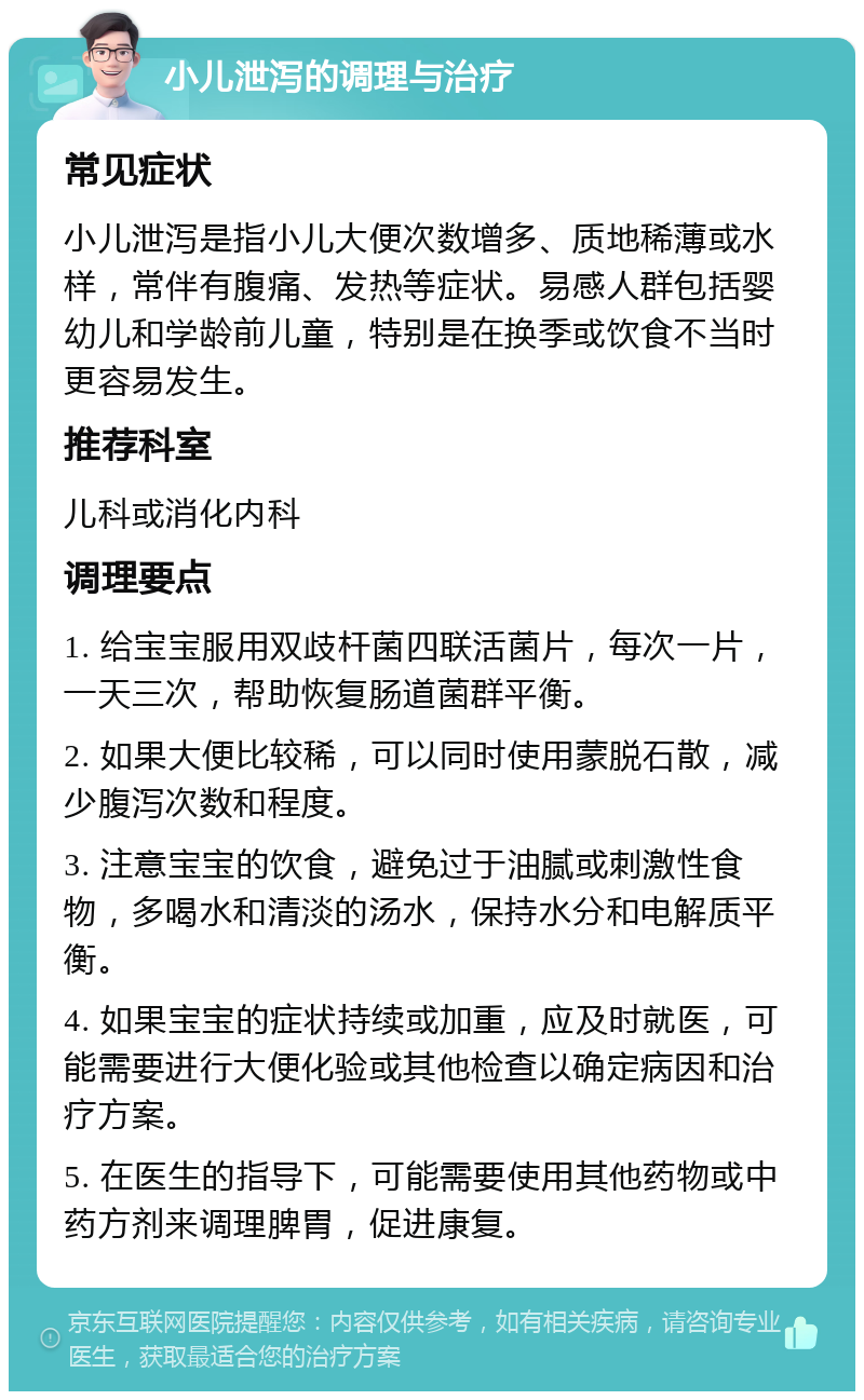 小儿泄泻的调理与治疗 常见症状 小儿泄泻是指小儿大便次数增多、质地稀薄或水样，常伴有腹痛、发热等症状。易感人群包括婴幼儿和学龄前儿童，特别是在换季或饮食不当时更容易发生。 推荐科室 儿科或消化内科 调理要点 1. 给宝宝服用双歧杆菌四联活菌片，每次一片，一天三次，帮助恢复肠道菌群平衡。 2. 如果大便比较稀，可以同时使用蒙脱石散，减少腹泻次数和程度。 3. 注意宝宝的饮食，避免过于油腻或刺激性食物，多喝水和清淡的汤水，保持水分和电解质平衡。 4. 如果宝宝的症状持续或加重，应及时就医，可能需要进行大便化验或其他检查以确定病因和治疗方案。 5. 在医生的指导下，可能需要使用其他药物或中药方剂来调理脾胃，促进康复。