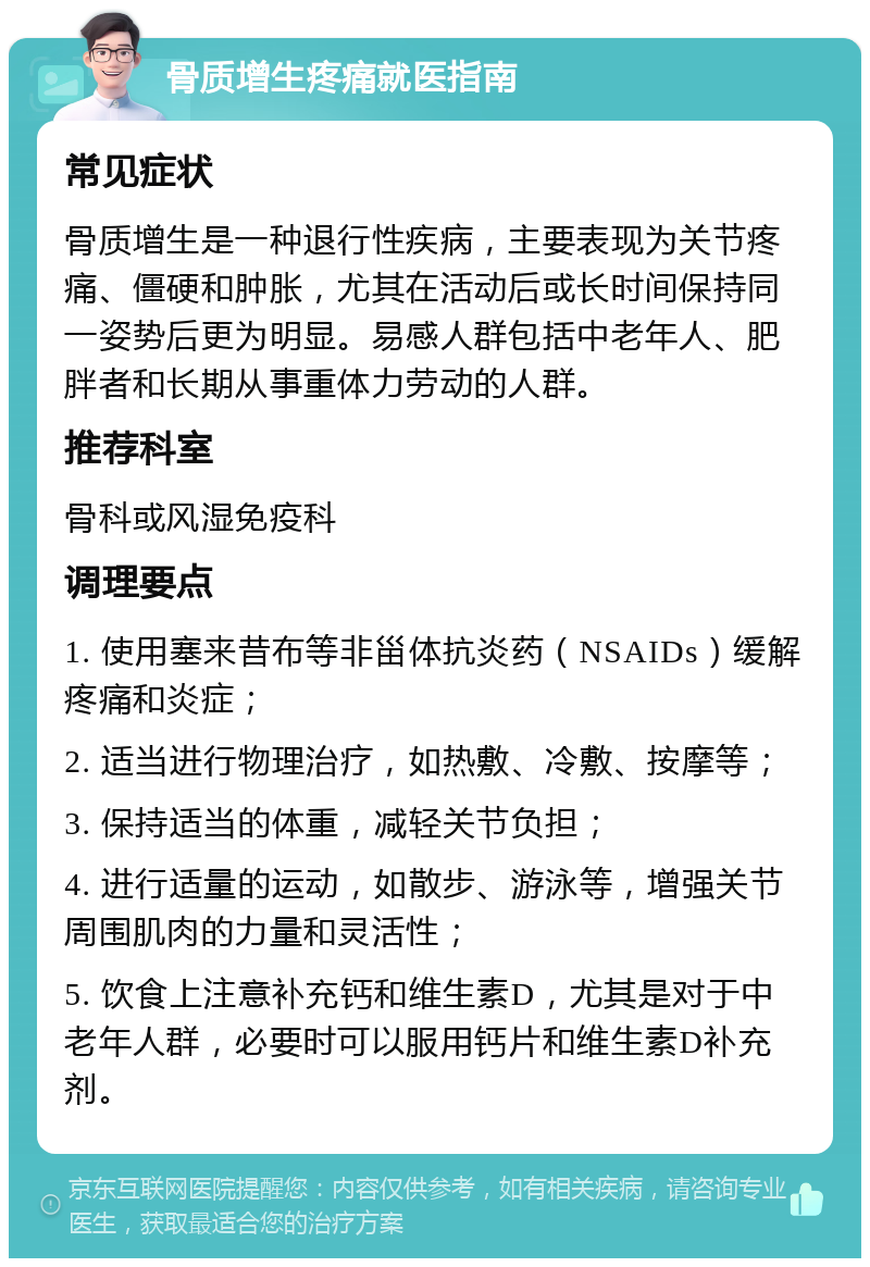 骨质增生疼痛就医指南 常见症状 骨质增生是一种退行性疾病，主要表现为关节疼痛、僵硬和肿胀，尤其在活动后或长时间保持同一姿势后更为明显。易感人群包括中老年人、肥胖者和长期从事重体力劳动的人群。 推荐科室 骨科或风湿免疫科 调理要点 1. 使用塞来昔布等非甾体抗炎药（NSAIDs）缓解疼痛和炎症； 2. 适当进行物理治疗，如热敷、冷敷、按摩等； 3. 保持适当的体重，减轻关节负担； 4. 进行适量的运动，如散步、游泳等，增强关节周围肌肉的力量和灵活性； 5. 饮食上注意补充钙和维生素D，尤其是对于中老年人群，必要时可以服用钙片和维生素D补充剂。