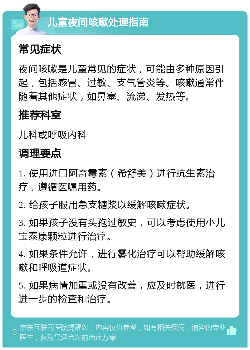 儿童夜间咳嗽处理指南 常见症状 夜间咳嗽是儿童常见的症状，可能由多种原因引起，包括感冒、过敏、支气管炎等。咳嗽通常伴随着其他症状，如鼻塞、流涕、发热等。 推荐科室 儿科或呼吸内科 调理要点 1. 使用进口阿奇霉素（希舒美）进行抗生素治疗，遵循医嘱用药。 2. 给孩子服用急支糖浆以缓解咳嗽症状。 3. 如果孩子没有头孢过敏史，可以考虑使用小儿宝泰康颗粒进行治疗。 4. 如果条件允许，进行雾化治疗可以帮助缓解咳嗽和呼吸道症状。 5. 如果病情加重或没有改善，应及时就医，进行进一步的检查和治疗。