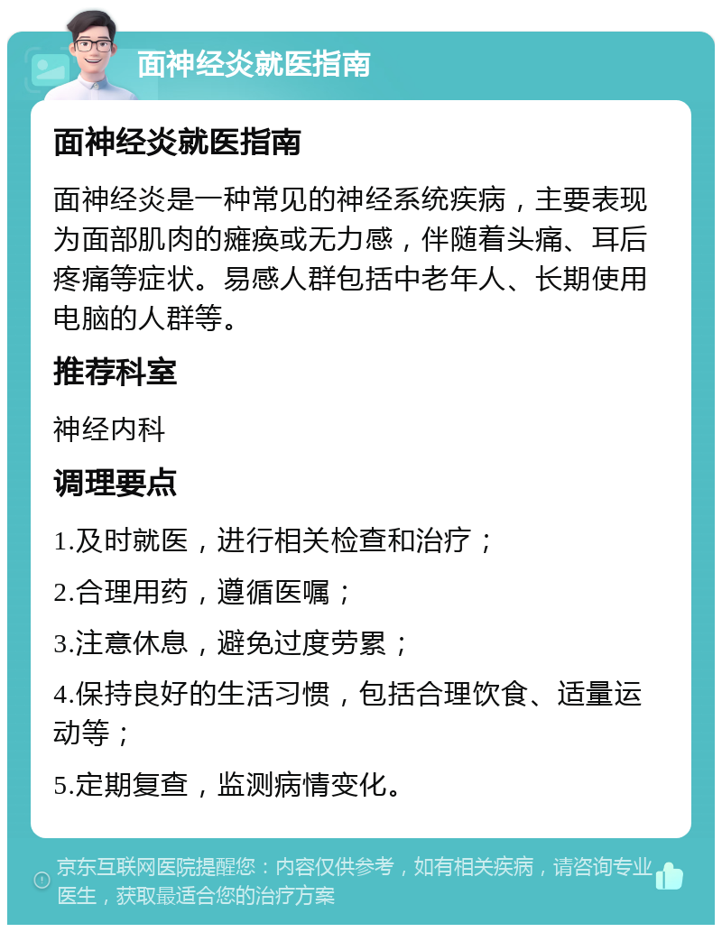 面神经炎就医指南 面神经炎就医指南 面神经炎是一种常见的神经系统疾病，主要表现为面部肌肉的瘫痪或无力感，伴随着头痛、耳后疼痛等症状。易感人群包括中老年人、长期使用电脑的人群等。 推荐科室 神经内科 调理要点 1.及时就医，进行相关检查和治疗； 2.合理用药，遵循医嘱； 3.注意休息，避免过度劳累； 4.保持良好的生活习惯，包括合理饮食、适量运动等； 5.定期复查，监测病情变化。