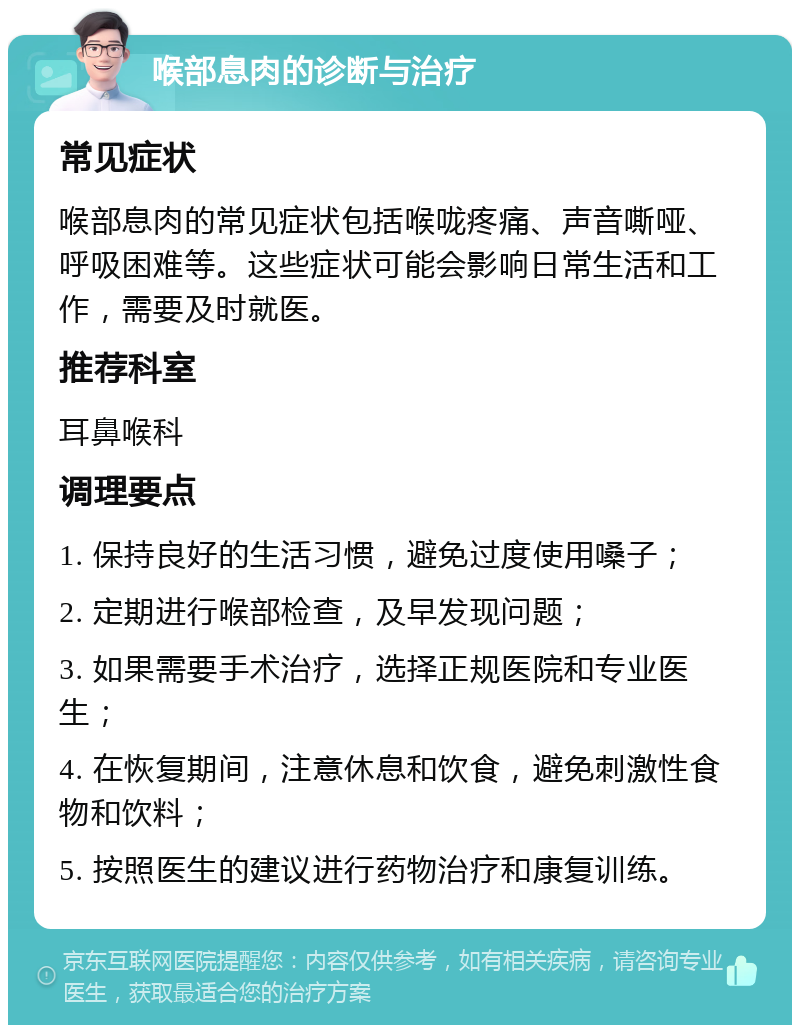 喉部息肉的诊断与治疗 常见症状 喉部息肉的常见症状包括喉咙疼痛、声音嘶哑、呼吸困难等。这些症状可能会影响日常生活和工作，需要及时就医。 推荐科室 耳鼻喉科 调理要点 1. 保持良好的生活习惯，避免过度使用嗓子； 2. 定期进行喉部检查，及早发现问题； 3. 如果需要手术治疗，选择正规医院和专业医生； 4. 在恢复期间，注意休息和饮食，避免刺激性食物和饮料； 5. 按照医生的建议进行药物治疗和康复训练。