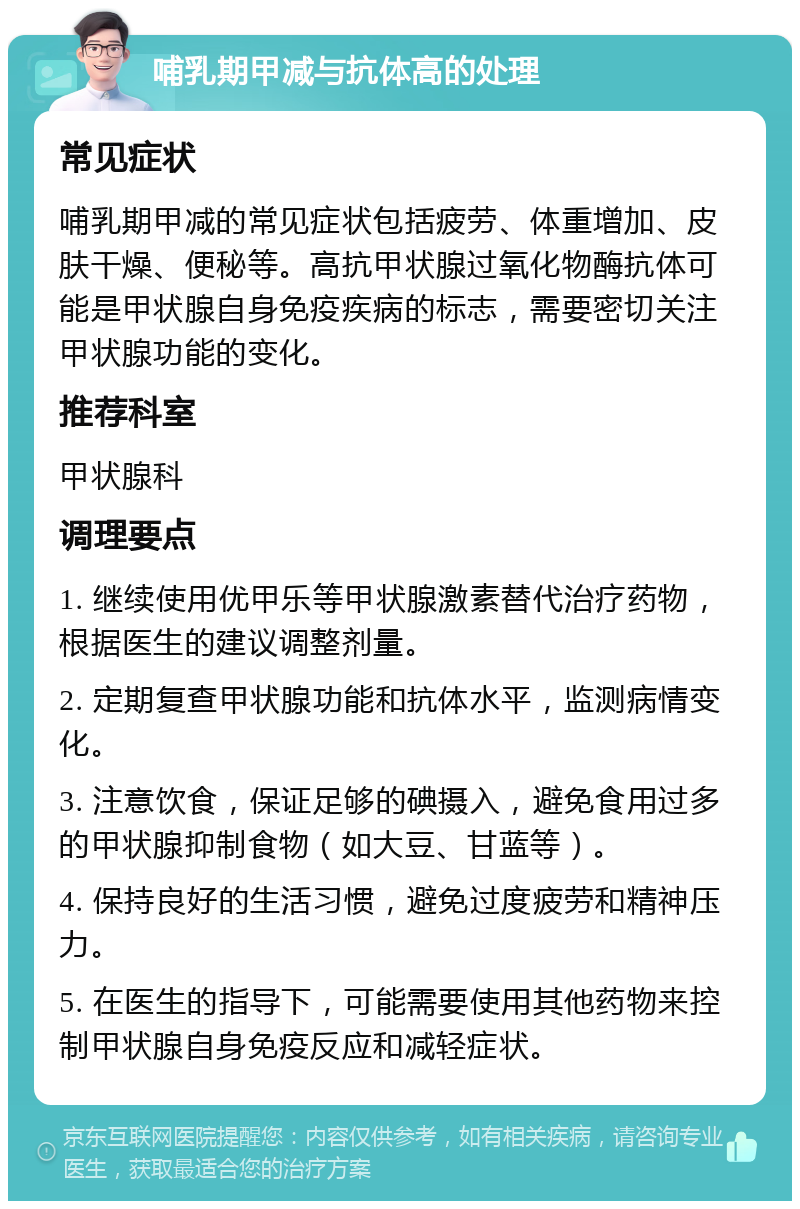 哺乳期甲减与抗体高的处理 常见症状 哺乳期甲减的常见症状包括疲劳、体重增加、皮肤干燥、便秘等。高抗甲状腺过氧化物酶抗体可能是甲状腺自身免疫疾病的标志，需要密切关注甲状腺功能的变化。 推荐科室 甲状腺科 调理要点 1. 继续使用优甲乐等甲状腺激素替代治疗药物，根据医生的建议调整剂量。 2. 定期复查甲状腺功能和抗体水平，监测病情变化。 3. 注意饮食，保证足够的碘摄入，避免食用过多的甲状腺抑制食物（如大豆、甘蓝等）。 4. 保持良好的生活习惯，避免过度疲劳和精神压力。 5. 在医生的指导下，可能需要使用其他药物来控制甲状腺自身免疫反应和减轻症状。