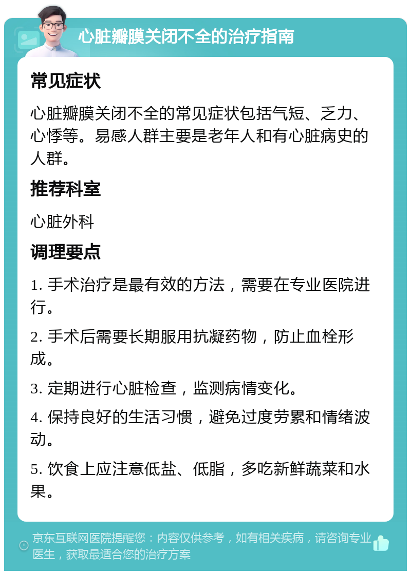 心脏瓣膜关闭不全的治疗指南 常见症状 心脏瓣膜关闭不全的常见症状包括气短、乏力、心悸等。易感人群主要是老年人和有心脏病史的人群。 推荐科室 心脏外科 调理要点 1. 手术治疗是最有效的方法，需要在专业医院进行。 2. 手术后需要长期服用抗凝药物，防止血栓形成。 3. 定期进行心脏检查，监测病情变化。 4. 保持良好的生活习惯，避免过度劳累和情绪波动。 5. 饮食上应注意低盐、低脂，多吃新鲜蔬菜和水果。