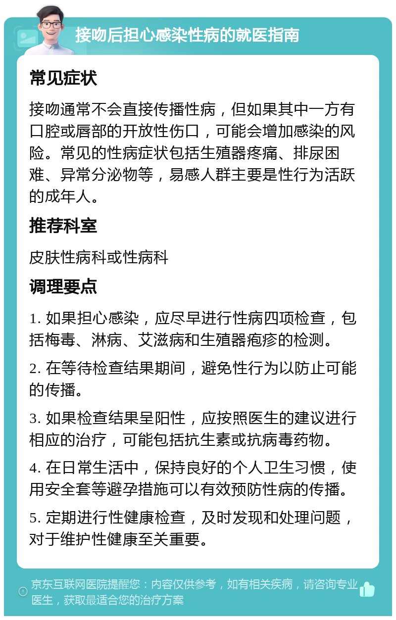 接吻后担心感染性病的就医指南 常见症状 接吻通常不会直接传播性病，但如果其中一方有口腔或唇部的开放性伤口，可能会增加感染的风险。常见的性病症状包括生殖器疼痛、排尿困难、异常分泌物等，易感人群主要是性行为活跃的成年人。 推荐科室 皮肤性病科或性病科 调理要点 1. 如果担心感染，应尽早进行性病四项检查，包括梅毒、淋病、艾滋病和生殖器疱疹的检测。 2. 在等待检查结果期间，避免性行为以防止可能的传播。 3. 如果检查结果呈阳性，应按照医生的建议进行相应的治疗，可能包括抗生素或抗病毒药物。 4. 在日常生活中，保持良好的个人卫生习惯，使用安全套等避孕措施可以有效预防性病的传播。 5. 定期进行性健康检查，及时发现和处理问题，对于维护性健康至关重要。