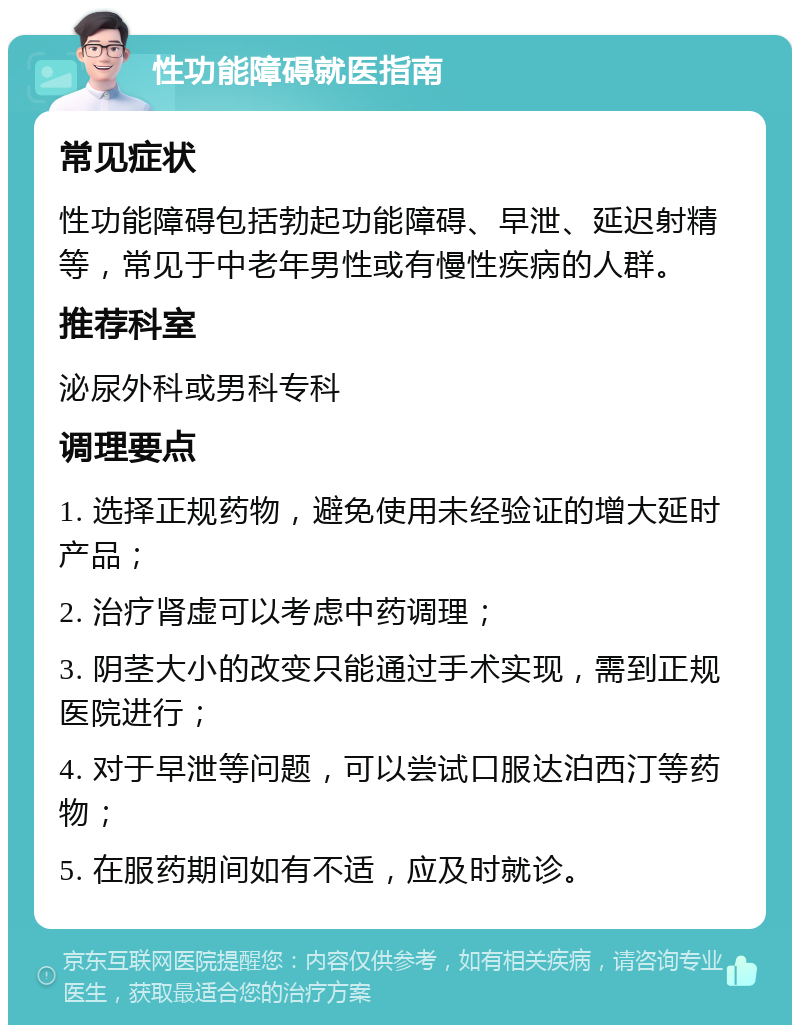 性功能障碍就医指南 常见症状 性功能障碍包括勃起功能障碍、早泄、延迟射精等，常见于中老年男性或有慢性疾病的人群。 推荐科室 泌尿外科或男科专科 调理要点 1. 选择正规药物，避免使用未经验证的增大延时产品； 2. 治疗肾虚可以考虑中药调理； 3. 阴茎大小的改变只能通过手术实现，需到正规医院进行； 4. 对于早泄等问题，可以尝试口服达泊西汀等药物； 5. 在服药期间如有不适，应及时就诊。